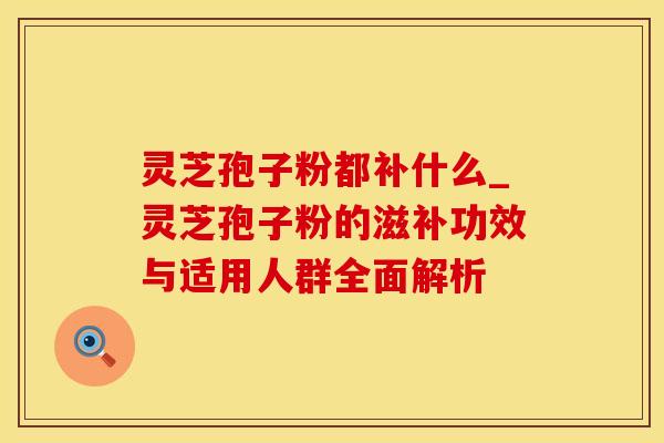 灵芝孢子粉都补什么_灵芝孢子粉的滋补功效与适用人群全面解析