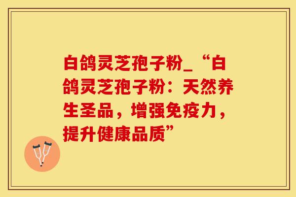 白鸽灵芝孢子粉_“白鸽灵芝孢子粉：天然养生圣品，增强免疫力，提升健康品质”