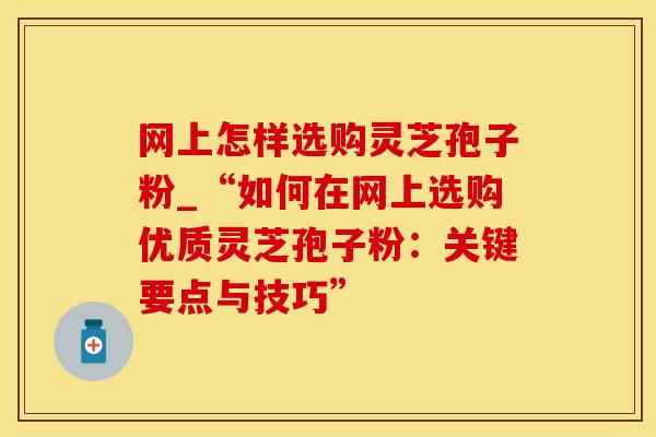 网上怎样选购灵芝孢子粉_“如何在网上选购优质灵芝孢子粉：关键要点与技巧”
