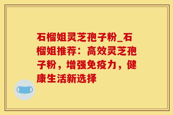 石榴姐灵芝孢子粉_石榴姐推荐：高效灵芝孢子粉，增强免疫力，健康生活新选择