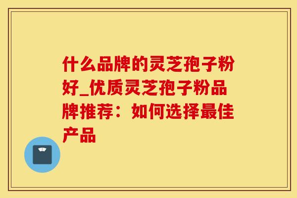 什么品牌的灵芝孢子粉好_优质灵芝孢子粉品牌推荐：如何选择佳产品