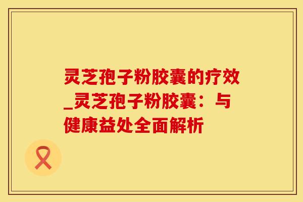 灵芝孢子粉胶囊的疗效_灵芝孢子粉胶囊：与健康益处全面解析