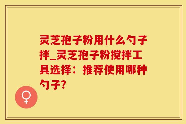 灵芝孢子粉用什么勺子拌_灵芝孢子粉搅拌工具选择：推荐使用哪种勺子？