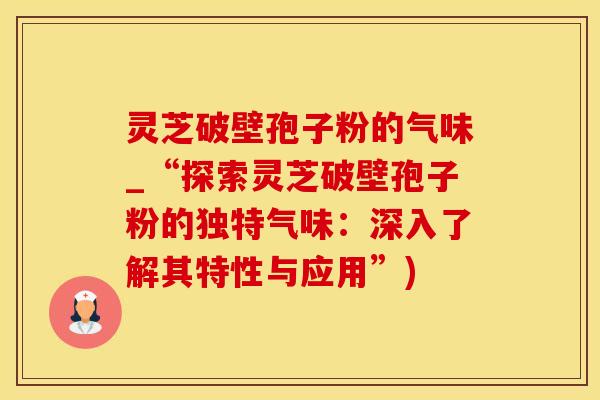 灵芝破壁孢子粉的气味_“探索灵芝破壁孢子粉的独特气味：深入了解其特性与应用”)