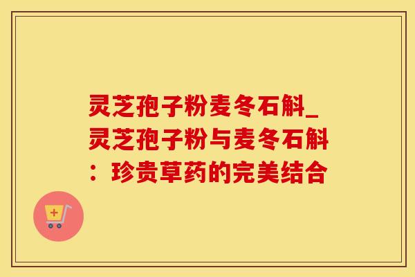 灵芝孢子粉麦冬石斛_灵芝孢子粉与麦冬石斛：珍贵草药的完美结合