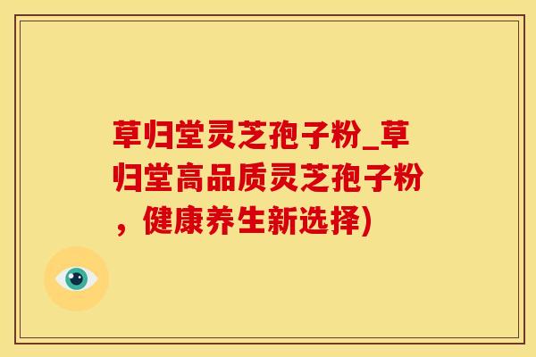 草归堂灵芝孢子粉_草归堂高品质灵芝孢子粉，健康养生新选择)