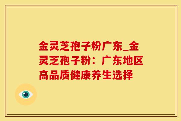 金灵芝孢子粉广东_金灵芝孢子粉：广东地区高品质健康养生选择
