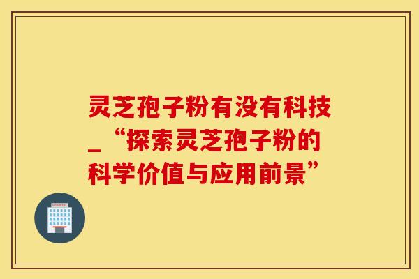 灵芝孢子粉有没有科技_“探索灵芝孢子粉的科学价值与应用前景”