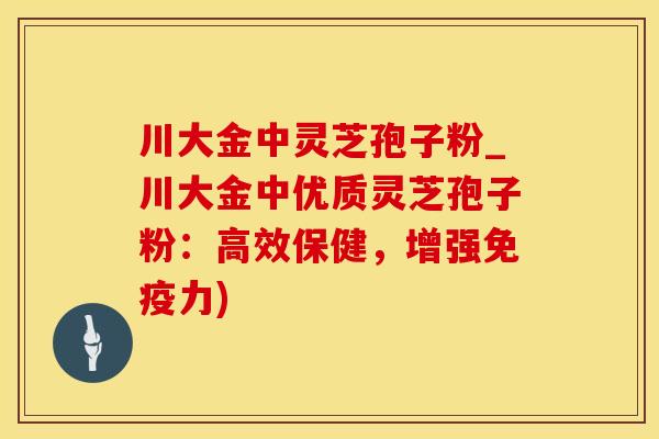 川大金中灵芝孢子粉_川大金中优质灵芝孢子粉：高效保健，增强免疫力)