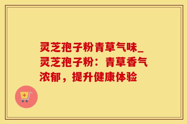 灵芝孢子粉青草气味_灵芝孢子粉：青草香气浓郁，提升健康体验