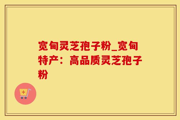宽甸灵芝孢子粉_宽甸特产：高品质灵芝孢子粉