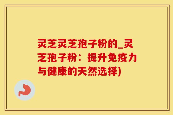 灵芝灵芝孢子粉的_灵芝孢子粉：提升免疫力与健康的天然选择)
