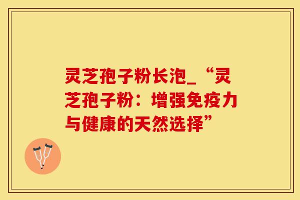 灵芝孢子粉长泡_“灵芝孢子粉：增强免疫力与健康的天然选择”