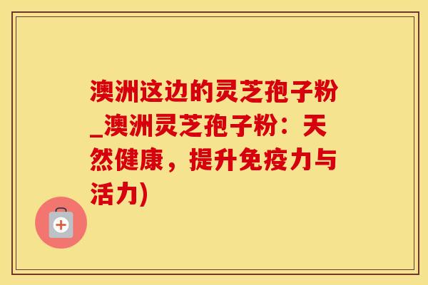 澳洲这边的灵芝孢子粉_澳洲灵芝孢子粉：天然健康，提升免疫力与活力)