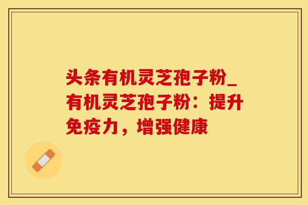 头条有机灵芝孢子粉_有机灵芝孢子粉：提升免疫力，增强健康
