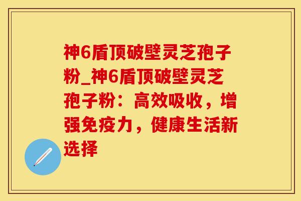 神6盾顶破壁灵芝孢子粉_神6盾顶破壁灵芝孢子粉：高效吸收，增强免疫力，健康生活新选择