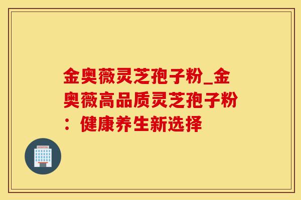 金奥薇灵芝孢子粉_金奥薇高品质灵芝孢子粉：健康养生新选择