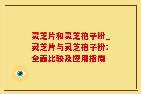 灵芝片和灵芝孢子粉_灵芝片与灵芝孢子粉：全面比较及应用指南