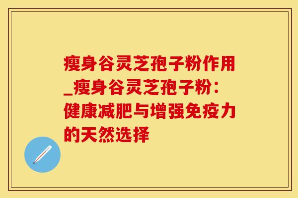 瘦身谷灵芝孢子粉作用_瘦身谷灵芝孢子粉：健康与增强免疫力的天然选择