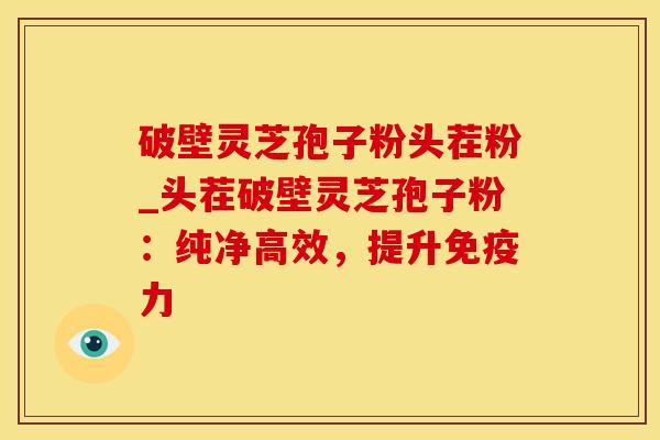 破壁灵芝孢子粉头茬粉_头茬破壁灵芝孢子粉：纯净高效，提升免疫力