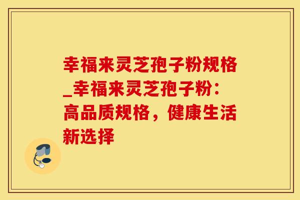 幸福来灵芝孢子粉规格_幸福来灵芝孢子粉：高品质规格，健康生活新选择