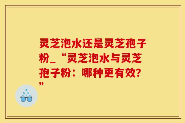 灵芝泡水还是灵芝孢子粉_“灵芝泡水与灵芝孢子粉：哪种更有效？”