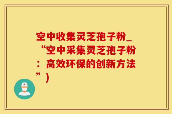 空中收集灵芝孢子粉_“空中采集灵芝孢子粉：高效环保的创新方法”)