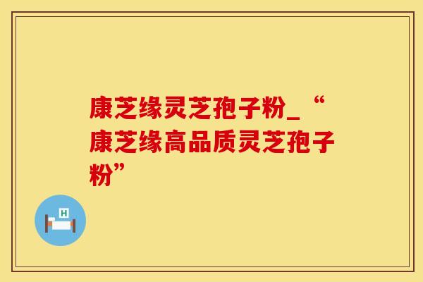 康芝缘灵芝孢子粉_“康芝缘高品质灵芝孢子粉”