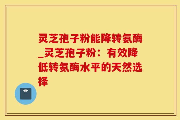 灵芝孢子粉能降转氨酶_灵芝孢子粉：有效降低转氨酶水平的天然选择