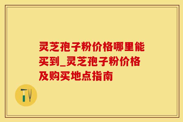 灵芝孢子粉价格哪里能买到_灵芝孢子粉价格及购买地点指南