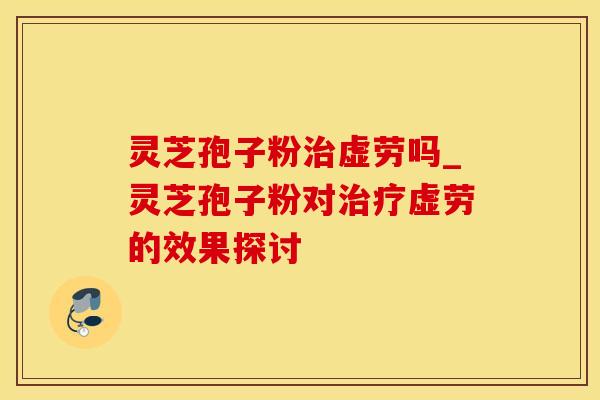 灵芝孢子粉虚劳吗_灵芝孢子粉对虚劳的效果探讨