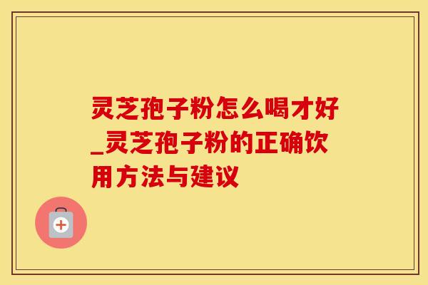灵芝孢子粉怎么喝才好_灵芝孢子粉的正确饮用方法与建议