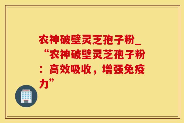 农神破壁灵芝孢子粉_“农神破壁灵芝孢子粉：高效吸收，增强免疫力”