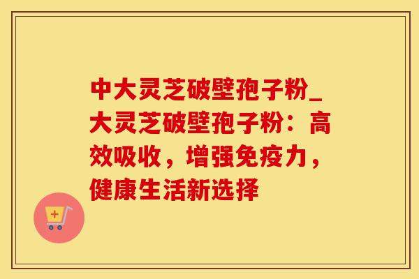 中大灵芝破壁孢子粉_大灵芝破壁孢子粉：高效吸收，增强免疫力，健康生活新选择