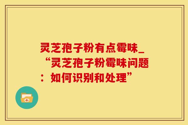 灵芝孢子粉有点霉味_“灵芝孢子粉霉味问题：如何识别和处理”