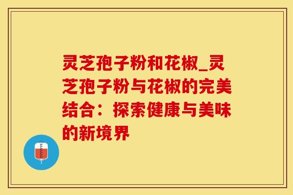 灵芝孢子粉和花椒_灵芝孢子粉与花椒的完美结合：探索健康与美味的新境界