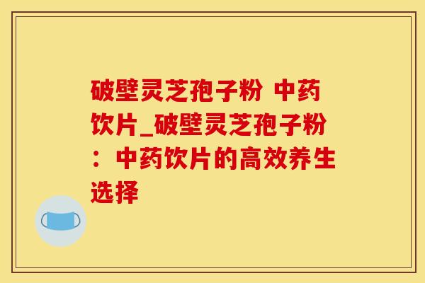 破壁灵芝孢子粉 饮片_破壁灵芝孢子粉：饮片的高效养生选择