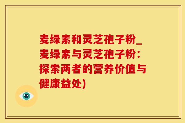 麦绿素和灵芝孢子粉_麦绿素与灵芝孢子粉：探索两者的营养价值与健康益处)