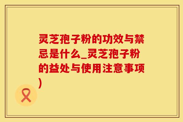灵芝孢子粉的功效与禁忌是什么_灵芝孢子粉的益处与使用注意事项)