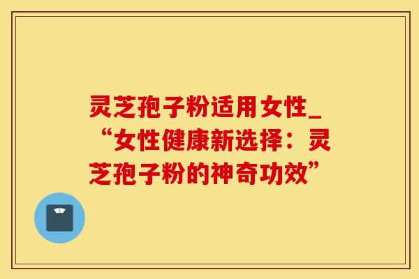 灵芝孢子粉适用女性_“女性健康新选择：灵芝孢子粉的神奇功效”
