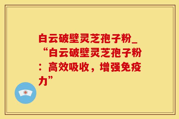 白云破壁灵芝孢子粉_“白云破壁灵芝孢子粉：高效吸收，增强免疫力”