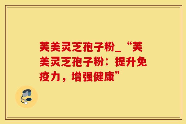 芙美灵芝孢子粉_“芙美灵芝孢子粉：提升免疫力，增强健康”