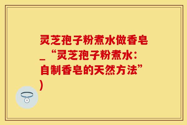 灵芝孢子粉煮水做香皂_“灵芝孢子粉煮水：自制香皂的天然方法”)