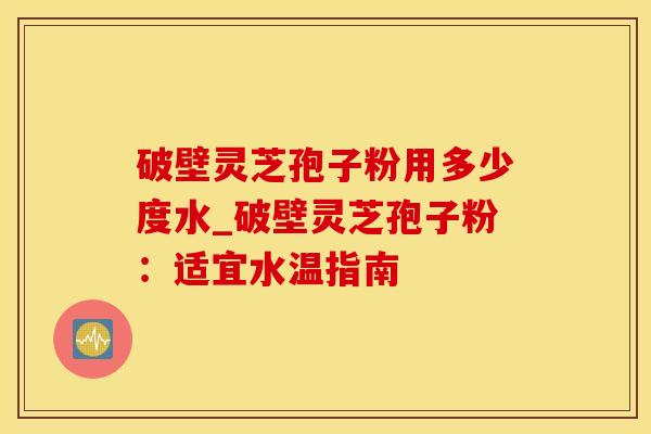 破壁灵芝孢子粉用多少度水_破壁灵芝孢子粉：适宜水温指南