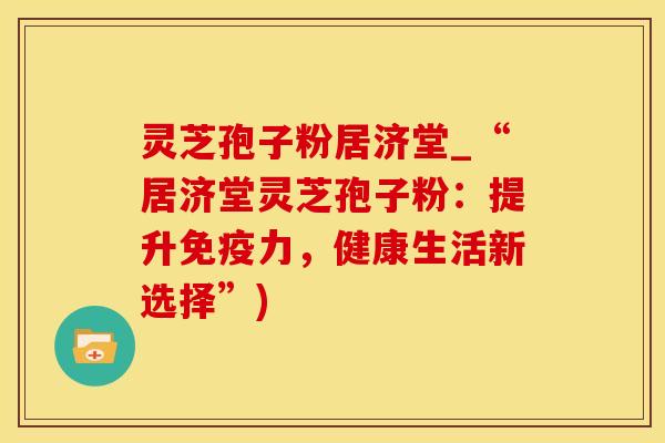 灵芝孢子粉居济堂_“居济堂灵芝孢子粉：提升免疫力，健康生活新选择”)