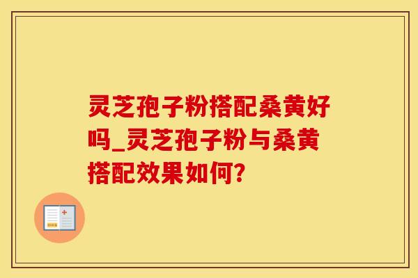 灵芝孢子粉搭配桑黄好吗_灵芝孢子粉与桑黄搭配效果如何？