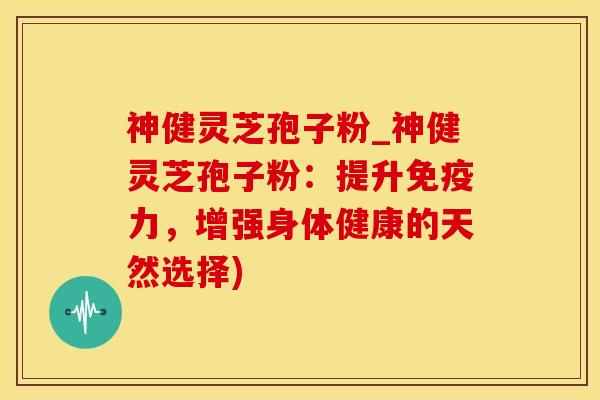 神健灵芝孢子粉_神健灵芝孢子粉：提升免疫力，增强身体健康的天然选择)
