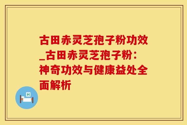 古田赤灵芝孢子粉功效_古田赤灵芝孢子粉：神奇功效与健康益处全面解析