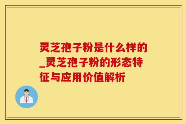 灵芝孢子粉是什么样的_灵芝孢子粉的形态特征与应用价值解析