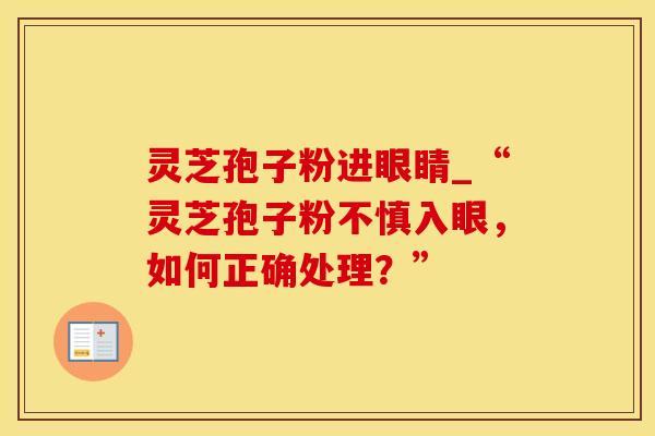 灵芝孢子粉进眼睛_“灵芝孢子粉不慎入眼，如何正确处理？”